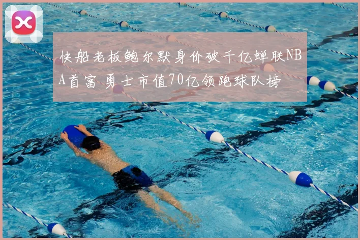 快船老板鲍尔默身价破千亿蝉联NBA首富 勇士市值70亿领跑球队榜