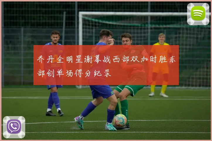 乔丹全明星谢幕战西部双加时胜东部创单场得分纪录