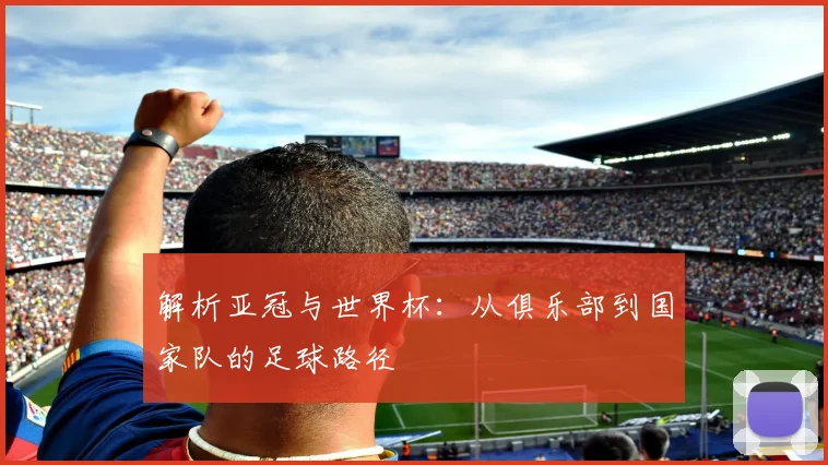 解析亚冠与世界杯：从俱乐部到国家队的足球路径