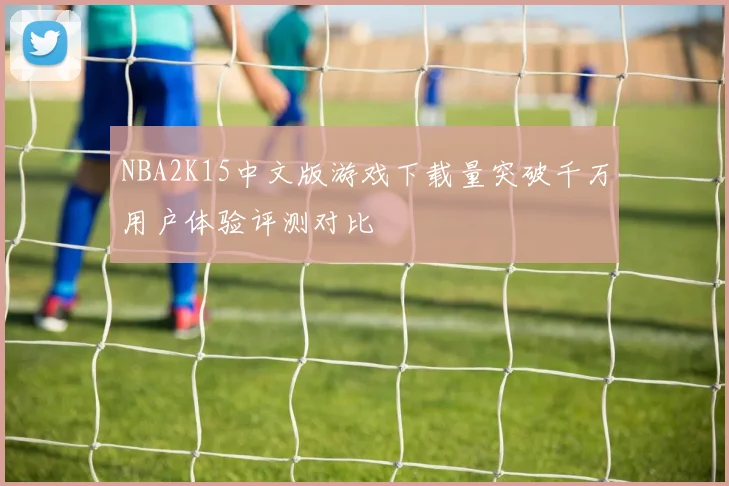 NBA2K15中文版游戏下载量突破千万用户体验评测对比