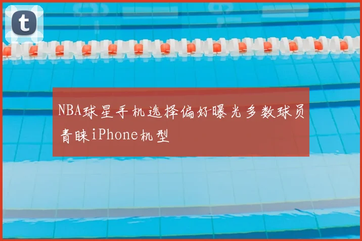 NBA球星手机选择偏好曝光多数球员青睐iPhone机型