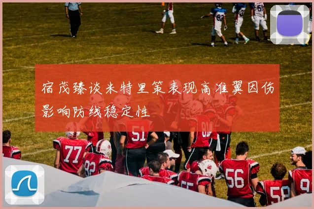 宿茂臻谈米特里策表现高准翼因伤影响防线稳定性