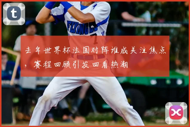 去年世界杯法国对阵谁成关注焦点，赛程回顾引发回看热潮
