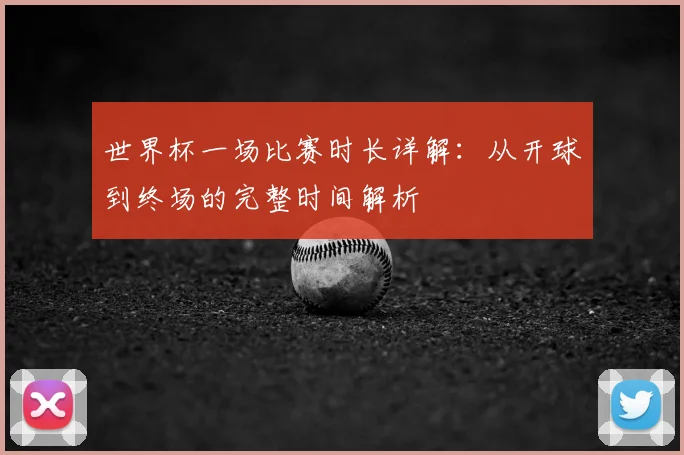 世界杯一场比赛时长详解:从开球到终场的完整时间解析