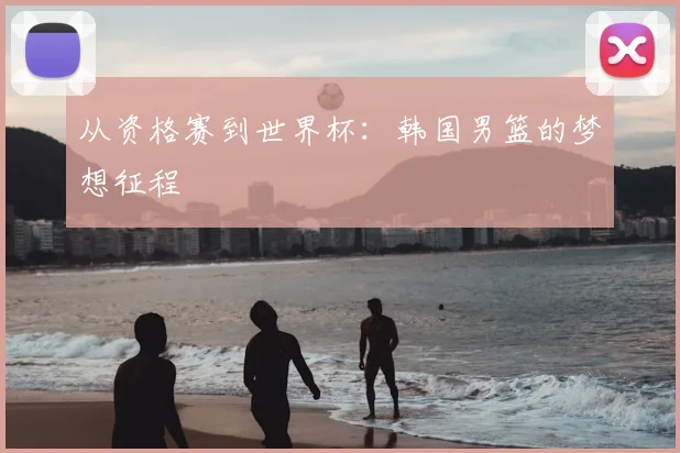 从资格赛到世界杯：韩国男篮的梦想征程