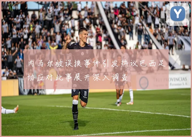 内马尔被误换事件引发热议巴西足协应对此事展开深入调查