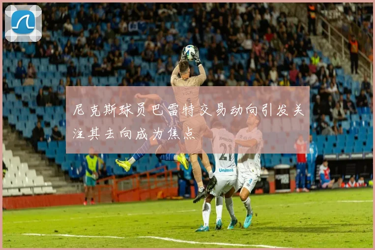 尼克斯球员巴雷特交易动向引发关注其去向成为焦点