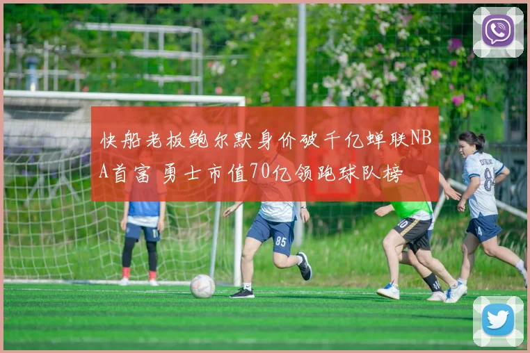 快船老板鲍尔默身价破千亿蝉联NBA首富 勇士市值70亿领跑球队榜