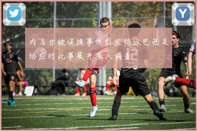 内马尔被误换事件引发热议巴西足协应对此事展开深入调查