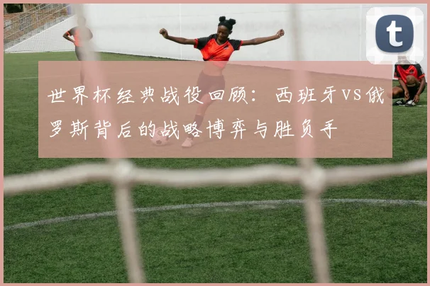 世界杯经典战役回顾：西班牙vs俄罗斯背后的战略博弈与胜负手