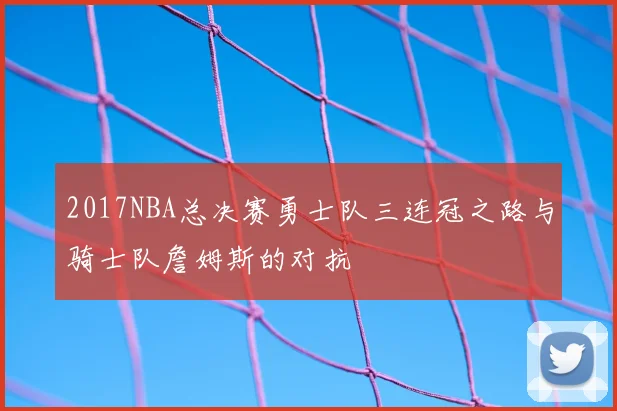 2017NBA总决赛勇士队三连冠之路与骑士队詹姆斯的对抗
