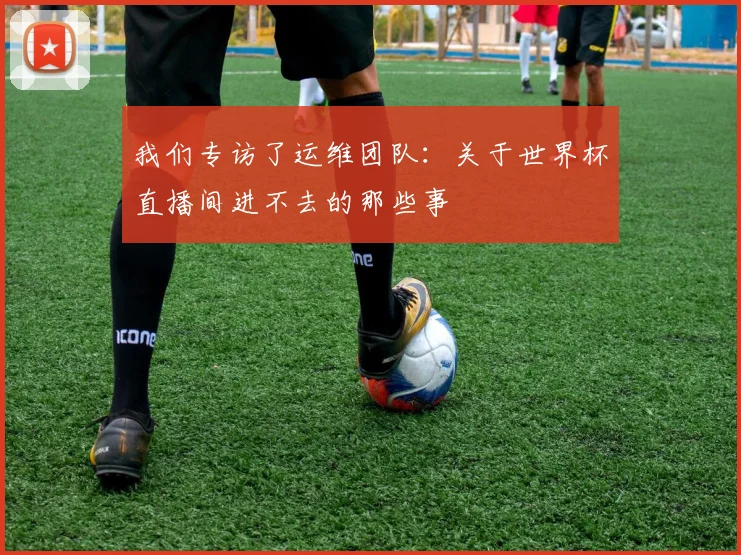 我们专访了运维团队:关于世界杯直播间进不去的那些事