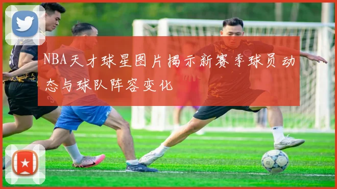 NBA天才球星图片揭示新赛季球员动态与球队阵容变化