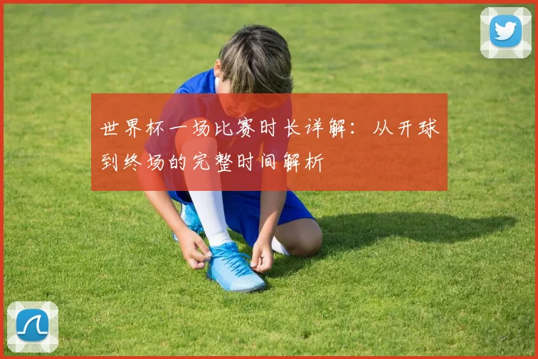 世界杯一场比赛时长详解:从开球到终场的完整时间解析