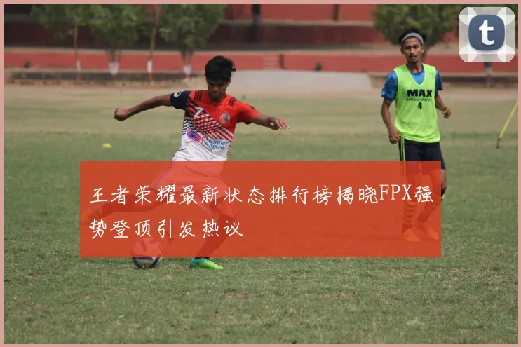 王者荣耀最新状态排行榜揭晓FPX强势登顶引发热议