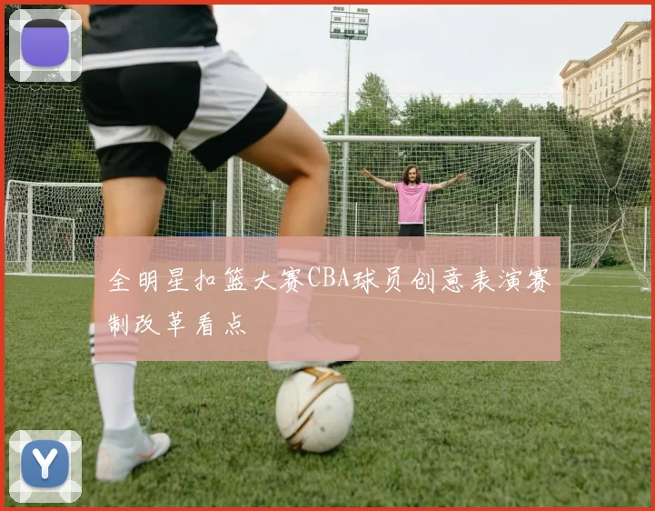 全明星扣篮大赛CBA球员创意表演赛制改革看点