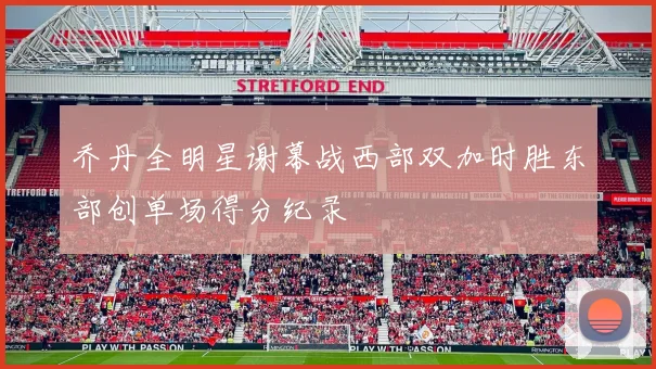 乔丹全明星谢幕战西部双加时胜东部创单场得分纪录