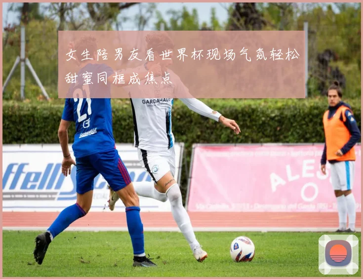 女生陪男友看世界杯现场气氛轻松甜蜜同框成焦点