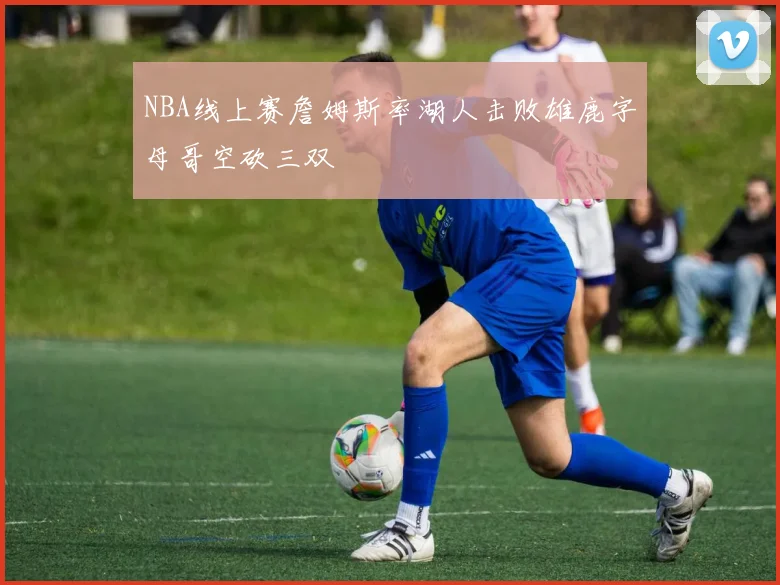 NBA线上赛詹姆斯率湖人击败雄鹿字母哥空砍三双