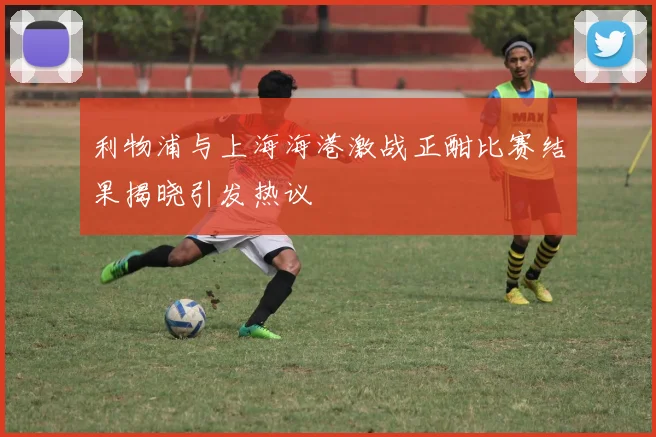 利物浦与上海海港激战正酣比赛结果揭晓引发热议