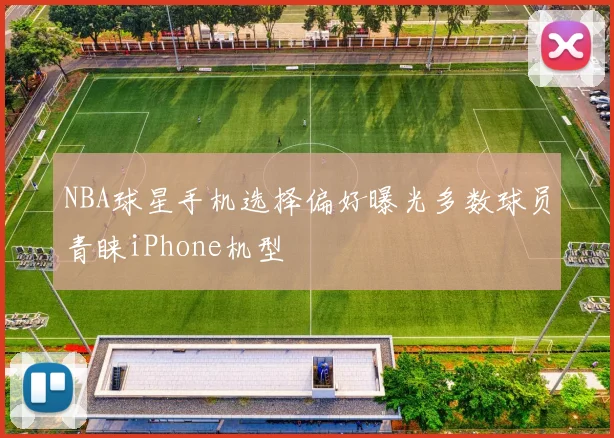 NBA球星手机选择偏好曝光多数球员青睐iPhone机型