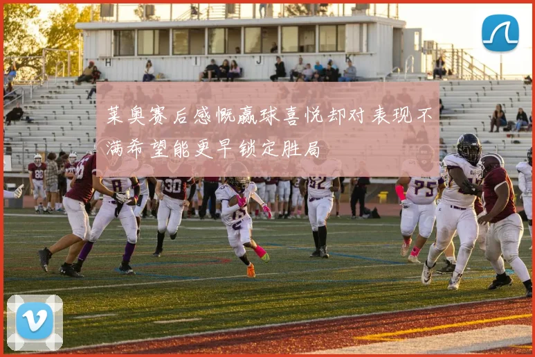 莱奥赛后感慨赢球喜悦却对表现不满希望能更早锁定胜局