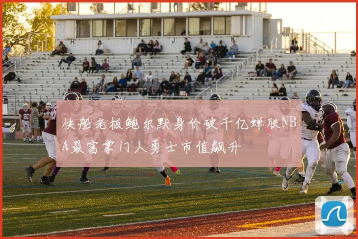 快船老板鲍尔默身价破千亿蝉联NBA最富掌门人勇士市值飙升
