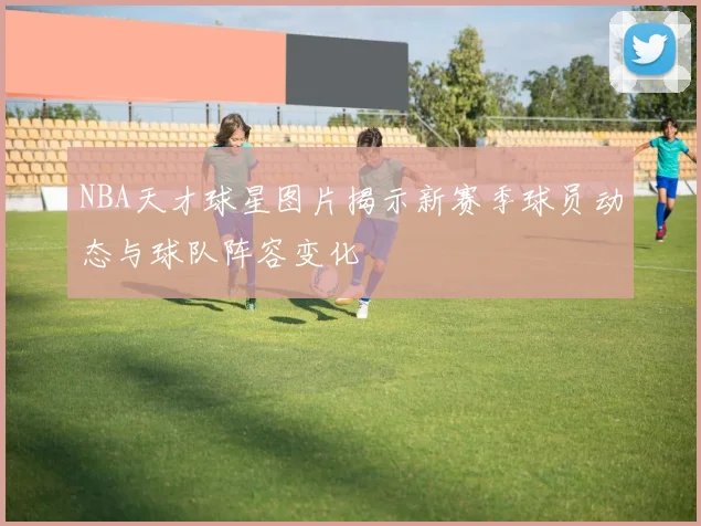 NBA天才球星图片揭示新赛季球员动态与球队阵容变化
