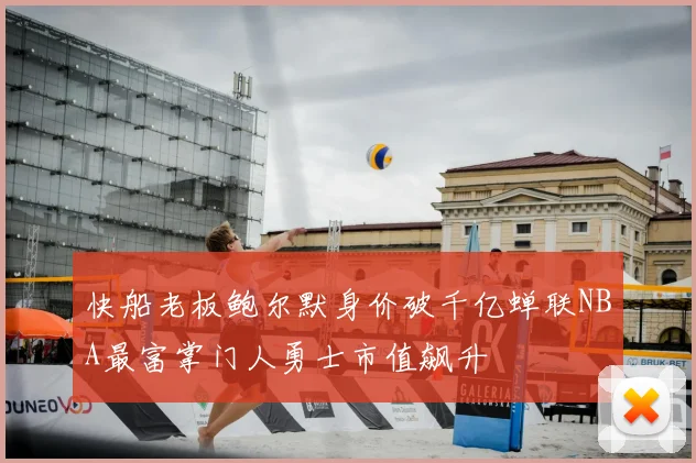 快船老板鲍尔默身价破千亿蝉联NBA最富掌门人勇士市值飙升