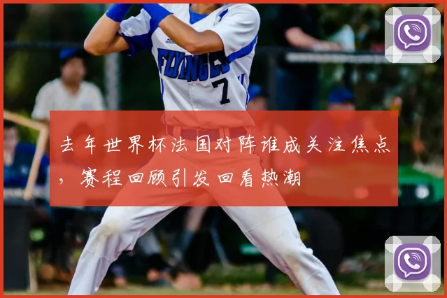 去年世界杯法国对阵谁成关注焦点，赛程回顾引发回看热潮