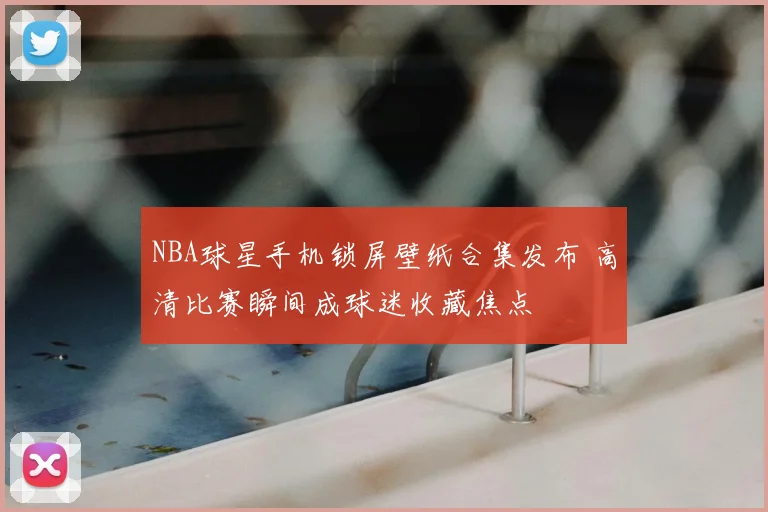 NBA球星手机锁屏壁纸合集发布 高清比赛瞬间成球迷收藏焦点