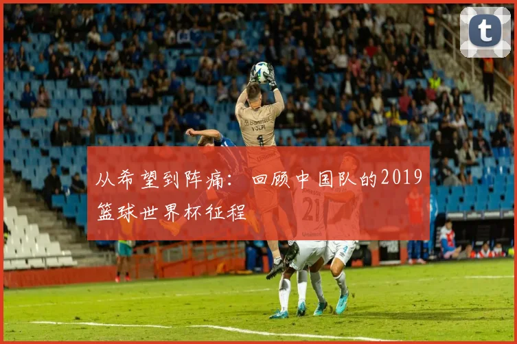 从希望到阵痛：回顾中国队的2019篮球世界杯征程