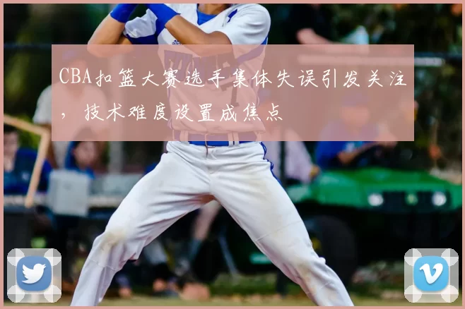 CBA扣篮大赛选手集体失误引发关注,技术难度设置成焦点