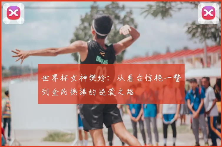 世界杯女神樊玲：从看台惊艳一瞥到全民热捧的逆袭之路
