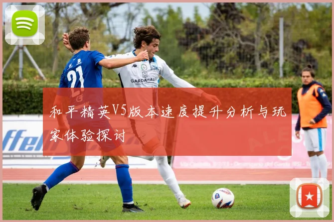 和平精英V5版本速度提升分析与玩家体验探讨