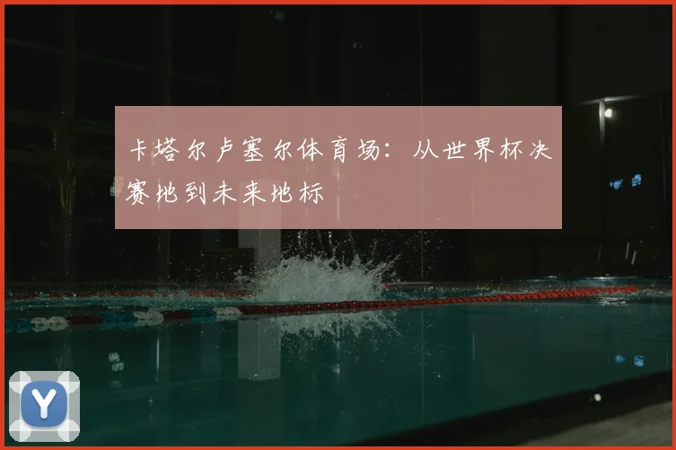 卡塔尔卢塞尔体育场：从世界杯决赛地到未来地标