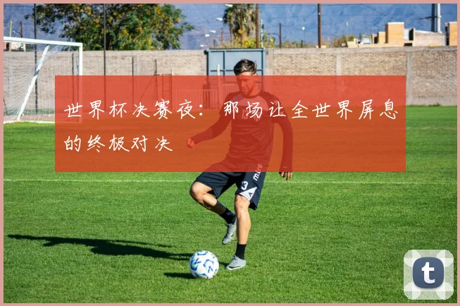 世界杯决赛夜：那场让全世界屏息的终极对决