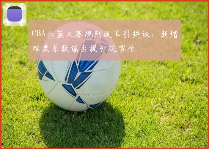 CBA扣篮大赛规则改革引热议，新增难度系数能否提升观赏性