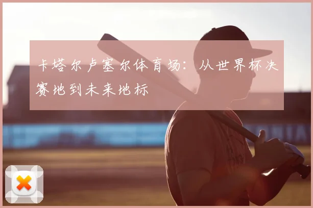 卡塔尔卢塞尔体育场：从世界杯决赛地到未来地标