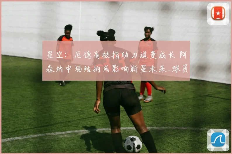 星空：厄德高被指助力道曼成长 阿森纳中场结构或影响新星未来_球员_拜仁慕尼黑