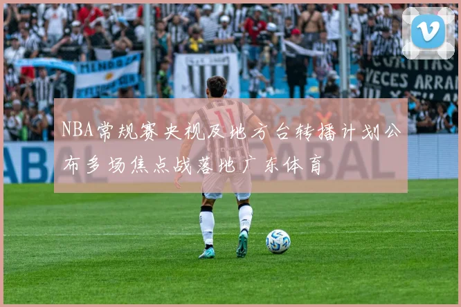 NBA常规赛央视及地方台转播计划公布多场焦点战落地广东体育